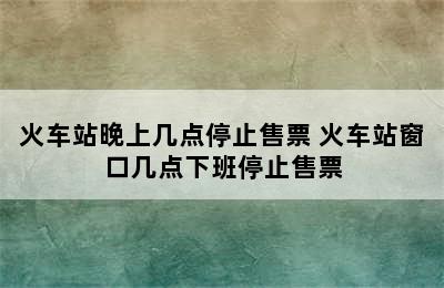 火车站晚上几点停止售票 火车站窗口几点下班停止售票